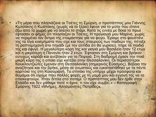 • «Τη μέρα που πλησιάζανε οι Τσέτες τη Σμύρνη, ο προπάππος μου Γιάννης
Κωτσάκης ή Κωστάκης (χωρίς να το ξέρει) έφυγε για το μύλο που είτανε
έξω από το χωριό για να αλέσει το στάρι. Κατά τις εννέα με δέκα το πρωϊ
έφτασαν οι φήμες ότι πλησίαζαν οι Τσέτες. Η προγιαγιά μου Μαρίνα, χωρίς
να περιμένει τον άντρα της ετοιμάστηκε για να φύγει. Έραψε στο φουστάνι
της τα λίγα κοσμήματα που είχε και τους σταυρούς των παιδιών της, πέταξε
τη ραπτομηχανή στο πηγάδι (με την ελπίδα ότι θα γυρίσει), πήρε τα παιδιά
της και έφυγε. Η μεγαλύτερη κόρη της και γιαγιά μου Βασιλεία ήταν 12 ετών
και η μικρότερη η Πανανία ήταν 2 ετών. Έφτασαν στη Σμύρνη και βρήκαν
ευτυχώς καράβι και ανέβηκαν για το Πειραιά. Στη διαδρομή έχασε την ποιό
μικρή κόρη της η οποία είχε κατέβει στην Θεσσαλονίκη. Οι περισσότεροι
Κουκλουτζιώτες έμειναν στη Θεσσαλονίκη (σημερινός Εύοσμος). Βέβαια την
αναζήτησε και την βρήκε, μέσα σε γνωστούς και εγκαταστάθηκε με τα πέντε
κορίτσια της στη Καισαριανή. Το σπιτάκι της υπήρχε μέχρι πρόσφατα και
θυμάμαι ότι είχαμε πάει πολλές φορές με τη μαμά μου και εγγονή της να το
επισκεφτούμε. Ήταν δίπλα στο ποτάμι. Ο προπάππος μου δεν ήρθε στην
Ελλάδα και δεν μάθαμε ποτέ τι έγινε, τι του είχε συμβεί.» – Καταγραφή
Σμύρνης 1922 «Μνήμες, Αλησμόνητες Πατρίδες».
 
