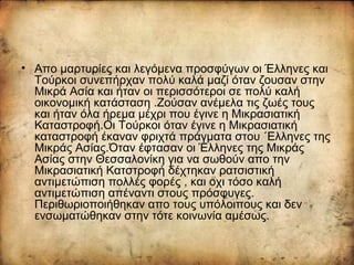 • Απο μαρτυρίες και λεγόμενα προσφύγων οι Έλληνες και
Τούρκοι συνεπήρχαν πολύ καλά μαζί όταν ζουσαν στην
Μικρά Ασία και ήταν οι περισσότεροι σε πολύ καλή
οικονομική κατάσταση .Ζούσαν ανέμελα τις ζωές τους
και ήταν όλα ήρεμα μέχρι που έγινε η Μικρασιατική
Καταστροφή.Οι Τούρκοι όταν έγινε η Μικρασιατική
καταστροφή έκαναν φριχτά πράγματα στου ΄Ελληνες της
Μικράς Ασίας.Όταν έφτασαν οι Έλληνες της Μικράς
Ασίας στην Θεσσαλονίκη για να σωθούν απο την
Μικρασιατική Κατστροφή δέχτηκαν ρατσιστική
αντιμετώπιση πολλές φορές , και οχι τόσο καλή
αντιμετώπιση απέναντι στους πρόσφυγες.
Περιθωριοποιήθηκαν απο τους υπόλοιπους και δεν
ενσωματώθηκαν στην τότε κοινωνία αμέσως.
 