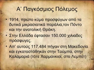 Α’ Παγκόσμιος Πόλεμος
• 1914, πρώτο κύμα προσφύγων από τα
δυτικά μικρασιατικά παράλια,τον Πόντο
και την ανατολική Θράκη.
• Στην Ελλάδα έφτασαν 150.000 χιλιαδες
πρόσφυγες.
• Απ’ αυτούς 117.484 πήγαν στη Μακεδονία
και εγκαταστάθηκαν στην Τούμπα, στην
Καλαμαριά (τότε Χαρμανκιοϊ, στο Λεμπετ)
 