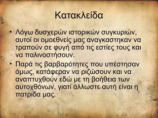 Κατακλείδα
• Λόγω δυσχερών ιστορικών συγκυριών,
αυτοί οι ομοεθνείς μας αναγκαστηκαν να
τραπούν σε φυγή από τις εστίες τους και
να παλινοστήσουν.
• Παρά τις βαρβαρότητες που υπέστησαν
όμως, κατάφεραν να ριζώσουν και να
αναπτυχθούν εδώ με τη βοήθεια των
αυτοχθόνων, γιατί άλλωστε αυτή είναι η
πατρίδα μας.
 