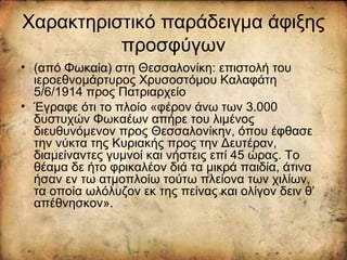 Χαρακτηριστικό παράδειγμα άφιξης
προσφύγων
• (από Φωκαία) στη Θεσσαλονίκη: επιστολή του
ιεροεθνομάρτυρος Χρυσοστόμου Καλαφάτη
5/6/1914 προς Πατριαρχείο
• Έγραφε ότι το πλοίο «φέρον άνω των 3.000
δυστυχών Φωκαέων απήρε του λιμένος
διευθυνόμενον προς Θεσσαλονίκην, όπου έφθασε
την νύκτα της Κυριακής προς την Δευτέραν,
διαμείναντες γυμνοί και νήστεις επί 45 ώρας. Το
θέαμα δε ήτο φρικαλέον διά τα μικρά παιδία, άτινα
ήσαν εν τω ατμοπλοίω τούτω πλείονα των χιλίων,
τα οποία ωλόλυζον εκ της πείνας και ολίγον δειν θ’
απέθνησκον».
 