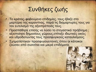 Συνθήκες ζωής
• Το κράτος, φοβούμενο επιδημίες, τους έβαζε στο
μαρτύριο της καραντίνας, παρά τις διαμαρτυρίες τους για
τον ευτελισμό της αξιοπρέπειάς τους.
• Προσπάθησε επίσης να λύσει το στεγαστικό πρόβλημα :
αξιοποίησε δημοσίους χώρους,επίταξε ιδιωτικές οικίες
και υδροδοτώντας τους προσφυγικούς καταυλισμούς.
• Σχηματίστηκαν προσφυγογειτονιές όπου οι κάτοικοι
ζούσαν από συσσίτια και μικρά επιδόματα.
 