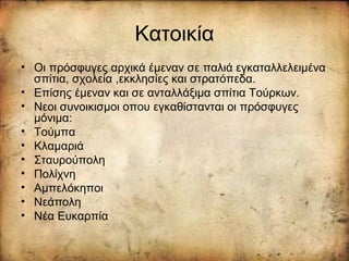 Κατοικία
• Οι πρόσφυγες αρχικά έμεναν σε παλιά εγκαταλλελειμένα
σπίτια, σχολεία ,εκκλησίες και στρατόπεδα.
• Επίσης έμεναν και σε ανταλλάξιμα σπίτια Τούρκων.
• Νεοι συνοικισμοι οπου εγκαθίστανται οι πρόσφυγες
μόνιμα:
• Τούμπα
• Κλαμαριά
• Σταυρούπολη
• Πολίχνη
• Αμπελόκηποι
• Νεάπολη
• Νέα Ευκαρπία
 