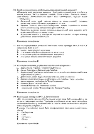 36. Який висновок можна зробити, аналізуючи цитований документ?
«Кампанія щодо виселення куркулів і їхніх родин проводиться передусім у
таких регіонах СРСР: з України - 30000 - 35000 родин; з Білорусії - 6000 -
7000 родин; з Середньоволзького краю - 8000 - 10000 родин; з Уралу - 10000
- 15000 родин».
А Активний опір, який чинило селянство колективізації, спонукав
радянську владу здійснювати репресивні заходи.
Б Нестача вільних сільськогосподарських земель спричинила масове
переселення селян у малозаселені регіони СРСР.
В Наявність цілинних земель спонукала радянський уряд залучати до їх
освоєння найбільш активних селян.
Г Відведення земель під новобудови перших п’ятирічок, спонукало владу
до масового переселення селян.
Правильна відповідь: А.
37. Що стало результатом державної політики в галузі культури в СРСР та УРСР
наприкінці 1930-х рр.?
А розквіт авангардного мистецтва
Б утвердження ідейного різноманіття в мистецтві
В скасування цензури засобів масової інформації
Г ліквідація масової неписьменності дорослих
Правильна відповідь: Г.
38. Яка подія спонукала до ухвалення цитованого документа?
«1. Карпатська Україна є незалежна Держава.
2. Назва Держави є: Карпатська Україна.
3. Карпатська Україна єреспубліка на чолі з президентом, вибраним Сеймом
Карпатської України.
4. Державною мовою Карпатської України є українська мова.
5. Барвами державного прапора Карпатської України є синя і жовта...»
А розчленування та ліквідація Чехо-Словаччини
Б початок Другої світової війни
В напад Німеччини на Радянський Союз
Г «визвольний похід» Червоної армії в Західну Україну
Правильна відповідь: А.
39. Напередодні нападу на СРСР А. Гітлер заявив:
«Що стосується війни на Сході, то, звичайно, вона буде сувора. Але ні на
мить не сумніваюсь в успіху. Передусім я сподіваюсь, що ми зможемо надовго
забезпечити собі базу продовольства в Україні. Вона постачатиме ресурси,
які нам будуть потрібні...»
У якому стратегічному плані було конкретизовано такі заяви нацистського
лідера?
А «Барбаросса»
Б «Ост»
В «Цитадель»
Г «Вісла»
Правильна відповідь: Б.
105
 