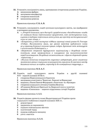 55. Установіть послідовність явищ, притаманних історичному розвиткові України.
А виникнення фабрик
Б заснування мануфактур
В створення монополій
Г виникнення ремесла
Правильна відповідь: Г, Б, А, В.
56. Установіть послідовність подій суспільно-культурного життя, що відображені
в цитованих документах.
А «...Репресії показали, що в дискусії з українськими «дисидентами» влада
не знайшла більш переконливих аргументів, ніж застосування сили,
а умови в таборах переконали мене у тім, що простір застосування цієї
сили не знає кінця...»
Б «Комуністи у своїх виступах піддали критиці новий роман О. Гончара
«Собор». Висловлюючи жаль, що зрілий майстер художнього слова
як у кривому дзеркалі показав працю, побут, духовний світ металургів
і колгоспників Подніпров’я…»
В «Зворотною стороною буржуазного націоналізму є безрідний космо-
політизм, який проявляється в плазуванні та низькопоклонстві
перед іноземщиною. Безрідний космополітизм є зброєю в боротьбі проти
соціалізму...»
Г «Низька технічна оснащеність наукових лабораторій, різке зниження
життєвого рівня і соціальна незахищеність призвели до масового виїзду
багатьох вчених за кордон, переходу їх до комерційних структур…»
Правильна відповідь: В, Б, А, Г.
57. Укажіть події культурного життя України в другій половині
XVI - першій половині XVII ст.
1 створення Пересопницького Євангелія
2 заснування колегіумів у Чернігові, Харкові та Переяславі
3 видання у Львові Іваном Федоровим «Апостола» та «Букваря»
4 створення козацького літопису Самійла Величка
5 об’єднання Київської братської та Лаврської шкіл у колегіум
6 видання «Синопсиса» - першого підручника з історії України
Правильна відповідь: 1, 3,5.
58. Укажіть форми протесту селян Наддніпрянської України проти
соціального гноблення в першій половині XIX ст.
1 демонстрації
2 звернення до парламенту
3 підпали поміщицьких маєтків
4 політичний терор
5 відмова відбувати панщину
6 утечі з маєтків
Правильна відповідь: 3, 5, 6.
110
 