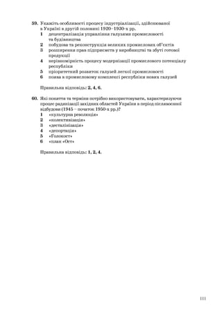 59. Укажіть особливості процесу індустріалізації, здійснюваної
в Україні в другій половині 1920-1930-х рр.
1 децентралізація управління галузями промисловості
та будівництва
2 побудова та реконструкція великих промислових об’єктів
3 розширення прав підприємств у виробництві та збуті готової
продукції
4 нерівномірність процесу модернізації промислового потенціалу
республіки
5 пріоритетний розвиток галузей легкої промисловості
6 поява в промисловому комплексі республіки нових галузей
Правильна відповідь: 2, 4, 6.
60. Які поняття та терміни потрібно використовувати, характеризуючи
процес радянізації західних областей України в період післявоєнної
відбудови (1945 – початок 1950-х рр.)?
1 «культурнареволюція»
2 «колективізація»
3 «десталінізація»
4 «депортація»
5 «Голокост»
6 «план «Ост»
Правильна відповідь: 1, 2, 4.
111
 