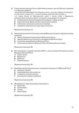 4. З якою метою княгиня Ольга здійснювала заходи, про які йдеться в уривках
з історичних джерел?
«Ішла Ольга до Новгорода. І встановила вона… погости і оброки. І ловища її є
по всій землі, і знаки (її), …і сани її стоять у Пскові й до сьогодні...»
«…І пішла Ольга по древлянській землі з сином своїм і дружиною,
встановлюючи устави й уроки; й існують становища її й ловища…»
А упорядкувати систему управління державою і збору данини
Б окреслити межі Київської Русі для сусідніх держав
В помститися повсталим проти неї племенам
Г поширити християнську віру серед язичників
Правильна відповідь: А.
5. Змінаторговельноїкон’юнктури,занепадКиєваякголовноготорговогоцентру
зумовили
А втрату державної незалежності Київською Руссю.
Б занепад ремесла та сільського господарства Київської Русі.
В політичну роздробленість Київської Русі.
Г посилення залежності Київської Русі від Візантійської імперії.
Правильна відповідь: В.
6. Яке князівство в першій половині ХІІІ ст. стало центром об’єднання земель
Південно-Західної Русі?
А Чернігівське
Б Волинське
В Київське
Г Переяславське
Правильна відповідь: Б.
7. Який фактор був вирішальним у поширенні писемності в Київській Русі?
А розвиток торгівлі
Б запровадження християнства
В створення писаних законів
Г розширення кордонів держави
Правильна відповідь: Б.
8. Магдебурзьке право регулювало відносини у
А братствах.
Б воєводствах.
В містах.
Г монастирях.
Правильна відповідь: В.
97
 