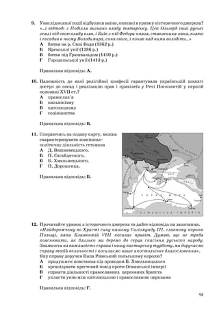 9. Унаслідок якої події відбулися зміни, описані в уривку з історичного джерела?
«...і відтоді з Поділля вигнано владу татарську. Цей Ольгерд інші руські
землі під свою владу взяв, і Київ з-під Федора-князя, ставленика хана, взято
і посадив в ньому Володимира, сина свого, і почав над ними володіти...»
А битви на р. Сині Води (1362 р.)
Б Кревської унії (1386 р.)
В битви під Грюнвальдом (1410 р.)
Г Городельської унії (1413 р.)
Правильна відповідь: А.
10. Належність до якої релігійної конфесії гарантувала українській шляхті
доступ до посад і реалізацію прав і привілеїв у Речі Посполитій у першій
половині XVII ст.?
А православ’я
Б кальвінізму
В католицизму
Г соцініанства
Правильна відповідь: В.
11. Спираючись на подану карту, можна
схарактеризувати зовнішньо-
політичну діяльність гетьмана
А Д. Вишневецького.
Б П. Сагайдачного.
В Б. Хмельницького.
Г П. Дорошенка.
Правильна відповідь: Б.
12. Прочитайте уривок з історичного джерела та дайте відповідь на запитання.
«Найдорожчому во Христі сину нашому Сигізмунду ІІІ, славному королю
Польщі, папа Климентій VIII посилає привіт. Думаю, що не треба
пояснювати, як близько ми беремо до серця спасіння руського народу.
Зважаючи на важливість справи і нашу пастирську турботу, ми доручаємо
справу твоїй величності і посилаємо наше апостольське благословення».
Яку справу доручив Папа Римський польському королю?
А придушити повстання під проводом Б. Хмельницького
Б організувати хрестовий похід проти Османської імперії
В сприяти діяльності православних церковних братств
Г укласти унію між католицькою і православною церквами
^йї' /Чернігів
Трабзон
О С М А Н С Ь К А І М П Е Р І Я
Правильна відповідь: Г.
98
 