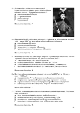 13. Який атрибут, зображений на портреті
історичного діяча, указує на те, що він обіймав
найвищу посаду у Війську Запорозькому?
А шапка з двома пір’їнами
Б хутряна накидка
В шабля на поясі
Г булава в руці
Правильна відповідь: Г.
14. Козацьке військо, очолюване наказним гетьманом А. Ждановичем, у грудні
1656 - липні 1657 рр. вело бойові дії проти Польщі спільно з
А австрійським військом.
Б московським військом.
В татарським і турецьким військами.
Г трансильванським і шведським військами.
Правильна відповідь: Г.
15. Який період козацької доби історії України характеризує тогочасний вислів:
«що козак, то був полковник, що сотник - то гетьман»?
А «героїчних (морських) походів козаків»
Б козацько-селянських повстань 20-30-х рр. XVII ст.
В «руйнування» Української козацької держави - Гетьманщини
Г Національно-визвольної війни під проводом Б. Хмельницького
Правильна відповідь: В.
16. Що було спільним для Андрусівського перемир’я (1667 р.) та «Вічного
миру» (1686 р.)?
А укладання між Річчю Посполитою та Османською імперією
Б закріплення передання Поділля під владу турецького султана
В передання Запорозької Січі під протекторат Московської держави
Г підпорядкування Правобережної України Речі Посполитій
Правильна відповідь: Г.
17. У1734 р. царський уряддозволивкозакам заснувати НовуСіч нар. Підпільна,
тому що прагнув
А мати додатковий важіль впливу на Річ Посполиту.
Б залучити козаків до придушення селянських виступів.
В використати козаків у новій російсько-турецькій війні.
Г налагодити союзницькі стосунки із Кримським ханством.
Правильна відповідь: В.
99
 