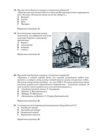 18. Про яке місто йдеться в уривку з історичного джерела?
«Цар прагнув помститися Мазепі і наказав Меншикову негайно зруйнувати
його столицю. Меншиков напав на неї та здобув її…»
А Батурин
Б Глухів
В Київ
Г Чигирин
Правильна відповідь: А.
19. За стильовими ознаками можна
встановити, що зображена пам’ятка
культури України є прикладом
архітектури
А бароко.
Б класицизму.
В модерну.
Г готики.
Правильна відповідь: А.
20. Про який твір йдеться в уривку з історичного джерела?
«Бувають в історії народів дати, які немовби розривають надвоє їхнє
життя й кладуть межу високу посеред рівного шляху історичних подій...
Ми маємо таку історичну дату - це... рік 1798-й. Того року прилетіла перша
ластівка українського національного відродження - невеличка книжка, од
якої початок нового українського письменства рахуємо...»
А «Сад божественних пісень» Г. Сковороди
Б «Енеїда» І. Котляревського
В «Кобзар» Т. Шевченка
Г «Запорожець за Дунаєм» С. Гулака-Артемовського
Правильна відповідь: Б.
21. У володіннях якої держави розташовувалася Задунайська Січ?
А Російської імперії
Б Австрійської імперії
В Османської імперії
Г Кримського ханства
Правильна відповідь: В.
100
 