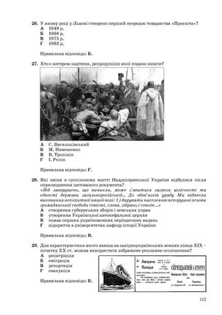 26. У якому році у Львові створено перший осередок товариства «Просвіта»?
А 1849 р.
Б 1868 р.
В 1875 р.
Г 1892 р.
Правильна відповідь: Б.
27. Хто є автором картини, репродукцію якої подано нижче?
А С. Васильківський
Б М. Пимоненко
В В. Тропінін
Г І. Рєпін
Правильна відповідь: Г.
28. Які зміни в суспільному житті Наддніпрянської України відбулися після
оприлюднення цитованого документа?
«Від заворушень, що виникли, може з’явитися загроза цілісності та
єдності держави загальноросійської… До обов’язків уряду Ми віднесли
виконання непохитної нашої волі: 1) дарувати населенню непорушні основи
громадянської свободи совісті, слова, зібрань і союзів …»
А створення губернських зборів і земських управ
Б утворення Української автокефальної церкви
В поява перших україномовних періодичних видань
Г відкриття в університетах кафедр історії України
Правильна відповідь: В.
29. Для характеристики якого явища на західноукраїнських землях кінця ХІХ –
початку ХХ ст. можна використати зображене рекламне оголошення?
А репатріація
Б еміграція
В депортація
Г евакуація
Правильна відповідь: Б.
102
 