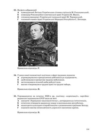 33. На фото зображений
А командуючий Легіону Українських січових стрільців М. Галущинський.
Б командир Революційної повстанської армії України Н. Махно.
В головнокомандувач Української галицької армії М. Тарнавський.
Г головний отаман Армії Української Народної Республіки С. Петлюра.
Правильна відповідь: Г.
34. У роки нової економічної політики у сфері трудових відносин
А упроваджувалося прикріплення робітників до підприємств.
Б здійснювалася примусова трудова мобілізація.
В застосовувався вільний найм робочої сили.
Г масово створювалися трудові армії та трудові табори.
Правильна відповідь: В.
35. Упроваджуючи на початку 1920-х рр. політику «коренізації», партійно-
радянське керівництво СРСР мало на меті
А знищити «буржуазно-націоналістичну», антирадянську інтелігенцію.
Б остаточно утвердити радянську владу в національних республіках.
В налагодити культурне співробітництво з розвиненими країнами Заходу.
Г подолати масову неписьменність дорослого населення країни.
Правильна відповідь: Б.
104
 