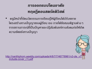 การออกแบบโดนอาศัย
ทฤษฎีคอนสตรัคติวิสต์
• ครูมีหน้าที่จัดนวัตกรรมการเรียนรู้ให้ผู้เรียนได้ปรับขยาย
โครงสร้างทางปัญญาของผู้เรียน เอง ภายใต้ข้อสมมติฐานต่างๆ
จากสถานการณ์ที่เป็นปัญหาและปฏิสัมพันธท์ทางสังคมก่อให้เกิด
ความขัดแย้งทางปัญญา
http://nanthiphorn.weebly.com/uploads/4/6/7/7/46778961/v2-cle_v7-
include-cover_(1).pdf
 