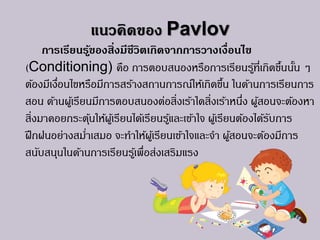 แนวคิดของ Pavlov
การเรียนรู้ของสิ่งมีชีวิตเกิดจากการวางเงื่อนไข
(Conditioning) คือ การตอบสนองหรือการเรียนรู้ที่เกิดขึ้นนั้น ๆ
ต้องมีเงื่อนไขหรือมีการสร้างสถานการณ์ให้เกิดขึ้น ในด้านการเรียนการ
สอน ด้านผู้เรียนมีการตอบสนองต่อสิ่งเร้าใดสิ่งเร้าหนึ่ง ผู้สอนจะต้องหา
สิ่งมาคอยกระตุ้นให้ผู้เรียนได้เรียนรู้และเข้าใจ ผู้เรียนต้องได้รับการ
ฝึกฝนอย่างสม่าเสมอ จะทาให้ผู้เรียนเข้าใจและจา ผู้สอนจะต้องมีการ
สนับสนุนในด้านการเรียนรู้เพื่อส่งเสริมแรง
 