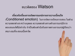 แนวคิดของ Watson
เกี่ยวกับเรื่องการเกิดอารมณ์จากการวางเงื่อนไข
(Conditioned emotion) ในการจัดการเรียนการสอน ในด้าน
ความแตกต่างระหว่างบุคคล ความแตกต่างทางด้านอารมณ์มีการ
ตอบสนองได้ไม่เท่ากัน จาเป็นต้องคานึงถึงสภาพทางอารมณ์ผู้เรียนว่า
เหมาะสมที่จะสอนเนื้อหาใด
 