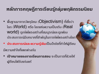 หลักการทฤษฎีการเรียนรู้กลุ่มพฤติกรรมนิยม
• พื้นฐานมาจากวัตถุนิยม (Objectivism) ที่เชื่อว่า
โลก (World) หรือ โลกแห่งความเป็นจริง (Real
world) ถูกจัดโครงสร้างที่สมบูรณ์และถูกต้อง
ประสบการณ์มีบทบาทที่สาคัญในการจัดโครงสร้างโลก
• ประสบการณ์และความรู้เดิมเป็นปัจจัยที่ทาให้ผู้เรียน
มีความเข้าใจที่แตกต่างกัน
• เป้ าหมายของการเรียนการสอน จะเป็นการที่ช่วยให้
ผู้เรียนได้รับแก่นแท้
 