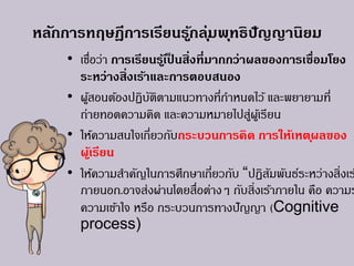 หลักการทฤษฎีการเรียนรู้กลุ่มพุทธิปัญญานิยม
• เชื่อว่า การเรียนรู้เป็ นสิ่งที่มากกว่าผลของการเชื่อมโยง
ระหว่างสิ่งเร้าและการตอบสนอง
• ผู้สอนต้องปฏิบัติตามแนวทางที่กาหนดไว้ และพยายามที่
ถ่ายทอดความคิด และความหมายไปสู่ผู้เรียน
• ให้ความสนใจเกี่ยวกับกระบวนการคิด การให้เหตุผลของ
ผู้เรียน
• ให้ความสาคัญในการศึกษาเกี่ยวกับ “ปฏิสัมพันธ์ระหว่างสิ่งเร
ภายนอก.อาจส่งผ่านโดยสื่อต่างๆ กับสิ่งเร้าภายใน คือ ความร
ความเข้าใจ หรือ กระบวนการทางปัญญา (Cognitive
process)
 