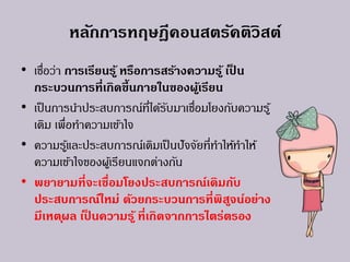 หลักการทฤษฎีคอนสตรัคติวิสต์
• เชื่อว่า การเรียนรู้ หรือการสร้างความรู้ เป็ น
กระบวนการที่เกิดขึ้นภายในของผู้เรียน
• เป็นการนาประสบการณ์ที่ได้รับมาเชื่อมโยงกับความรู้
เดิม เพื่อทาความเข้าใจ
• ความรู้และประสบการณ์เดิมเป็นปัจจัยที่ทาให้ทาให้
ความเข้าใจของผู้เรียนแจกต่างกัน
• พยายามที่จะเชื่อมโยงประสบการณ์เดิมกับ
ประสบการณ์ใหม่ ด้วยกระบวนการที่พิสูจน์อย่าง
มีเหตุผล เป็ นความรู้ ที่เกิดจากการไตร่ตรอง
 