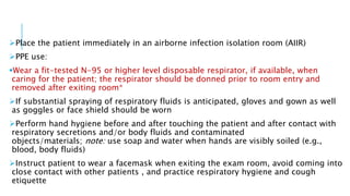 Place the patient immediately in an airborne infection isolation room (AIIR)
PPE use:
Wear a fit-tested N-95 or higher level disposable respirator, if available, when
caring for the patient; the respirator should be donned prior to room entry and
removed after exiting room*
If substantial spraying of respiratory fluids is anticipated, gloves and gown as well
as goggles or face shield should be worn
Perform hand hygiene before and after touching the patient and after contact with
respiratory secretions and/or body fluids and contaminated
objects/materials; note: use soap and water when hands are visibly soiled (e.g.,
blood, body fluids)
Instruct patient to wear a facemask when exiting the exam room, avoid coming into
close contact with other patients , and practice respiratory hygiene and cough
etiquette
 