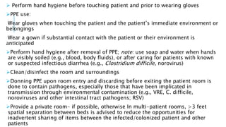  Perform hand hygiene before touching patient and prior to wearing gloves
PPE use:
Wear gloves when touching the patient and the patient’s immediate environment or
belongings
Wear a gown if substantial contact with the patient or their environment is
anticipated
Perform hand hygiene after removal of PPE; note: use soap and water when hands
are visibly soiled (e.g., blood, body fluids), or after caring for patients with known
or suspected infectious diarrhea (e.g., Clostridium difficile, norovirus)
Clean/disinfect the room and surroundings
Donning PPE upon room entry and discarding before exiting the patient room is
done to contain pathogens, especially those that have been implicated in
transmission through environmental contamination (e.g., VRE, C. difficile,
noroviruses and other intestinal tract pathogens; RSV)
Provide a private room- if possible, otherwise In multi-patient rooms, >3 feet
spatial separation between beds is advised to reduce the opportunities for
inadvertent sharing of items between the infected/colonized patient and other
patients
 