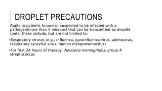 DROPLET PRECAUTIONS
Apply to patients known or suspected to be infected with a
pathogen(more than 5 microns) that can be transmitted by droplet
route; these include, but are not limited to:
Respiratory viruses (e.g., influenza, parainfluenza virus, adenovirus,
respiratory syncytial virus, human metapneumovirus)
For first 24 hours of therapy: Neisseria meningitides, group A
streptococcus
 