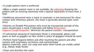 A single patient room is preferred
When a single-patient room is not available, do cohorting (keeping the
patient with an existing roommate with a Spatial separation of more than 3
feet)
Healthcare personnel wear a mask (a respirator is not necessary) for close
contact with infectious patient; the mask is generally donned upon room
entry
Patients on Droplet Precautions who must be transported outside of the
room should wear a mask if tolerated and follow Respiratory
Hygiene/Cough Etiquette*. Minimize the patient transfer/ transportation
If substantial spraying of respiratory fluids is anticipated, gloves and
gown as well as goggles (or face shield in place of goggles) should be worn
Perform hand hygiene before and after touching the patient and after
contact with respiratory secretions and contaminated
objects/materials; note: use soap and water when hands are visibly soiled
(e.g., blood, body fluids)
Clean and disinfect the room
 