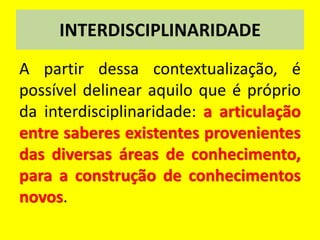 INTERDISCIPLINARIDADE
A partir dessa contextualização, é
possível delinear aquilo que é próprio
da interdisciplinaridade: a articulação
entre saberes existentes provenientes
das diversas áreas de conhecimento,
para a construção de conhecimentos
novos.
 