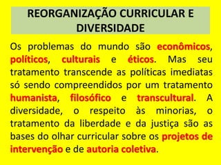 REORGANIZAÇÃO CURRICULAR E
DIVERSIDADE
Os problemas do mundo são econômicos,
políticos, culturais e éticos. Mas seu
tratamento transcende as políticas imediatas
só sendo compreendidos por um tratamento
humanista, filosófico e transcultural. A
diversidade, o respeito às minorias, o
tratamento da liberdade e da justiça são as
bases do olhar curricular sobre os projetos de
intervenção e de autoria coletiva.
 