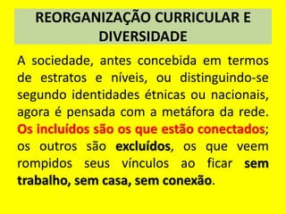 REORGANIZAÇÃO CURRICULAR E
DIVERSIDADE
A sociedade, antes concebida em termos
de estratos e níveis, ou distinguindo-se
segundo identidades étnicas ou nacionais,
agora é pensada com a metáfora da rede.
Os incluídos são os que estão conectados;
os outros são excluídos, os que veem
rompidos seus vínculos ao ficar sem
trabalho, sem casa, sem conexão.
 