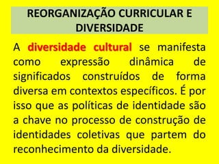 REORGANIZAÇÃO CURRICULAR E
DIVERSIDADE
A diversidade cultural se manifesta
como expressão dinâmica de
significados construídos de forma
diversa em contextos específicos. É por
isso que as políticas de identidade são
a chave no processo de construção de
identidades coletivas que partem do
reconhecimento da diversidade.
 