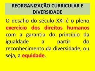REORGANIZAÇÃO CURRICULAR E
DIVERSIDADE
O desafio do século XXI é o pleno
exercício dos direitos humanos
com a garantia do princípio da
igualdade a partir do
reconhecimento da diversidade, ou
seja, a equidade.
 