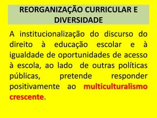 REORGANIZAÇÃO CURRICULAR E
DIVERSIDADE
A institucionalização do discurso do
direito à educação escolar e à
igualdade de oportunidades de acesso
à escola, ao lado de outras políticas
públicas, pretende responder
positivamente ao multiculturalismo
crescente.
 