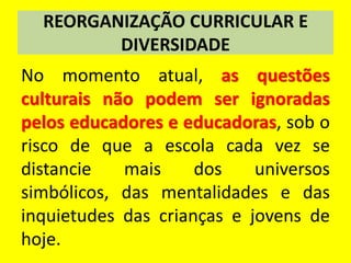 REORGANIZAÇÃO CURRICULAR E
DIVERSIDADE
No momento atual, as questões
culturais não podem ser ignoradas
pelos educadores e educadoras, sob o
risco de que a escola cada vez se
distancie mais dos universos
simbólicos, das mentalidades e das
inquietudes das crianças e jovens de
hoje.
 
