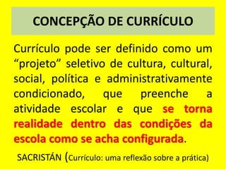 CONCEPÇÃO DE CURRÍCULO
Currículo pode ser definido como um
“projeto” seletivo de cultura, cultural,
social, política e administrativamente
condicionado, que preenche a
atividade escolar e que se torna
realidade dentro das condições da
escola como se acha configurada.
SACRISTÁN (Currículo: uma reflexão sobre a prática)
 