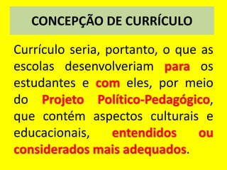 CONCEPÇÃO DE CURRÍCULO
Currículo seria, portanto, o que as
escolas desenvolveriam para os
estudantes e com eles, por meio
do Projeto Político-Pedagógico,
que contém aspectos culturais e
educacionais, entendidos ou
considerados mais adequados.
 
