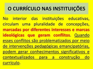 O CURRÍCULO NAS INSTITUIÇÕES
No interior das instituições educativas,
circulam uma pluralidade de concepções,
marcadas por diferentes interesses e marcas
ideológicas que geram conflitos. Quando
esses conflitos são problematizados por meio
de intervenções pedagógicas emancipatórias,
podem gerar conhecimentos significativos e
contextualizados para a construção do
currículo.
 
