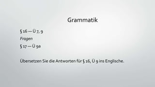 Grammatik
§ 16 — Ü 7, 9
Fragen
§ 17 — Ü 9a
Übersetzen Sie die Antworten für § 16, Ü 9 ins Englische.
 
