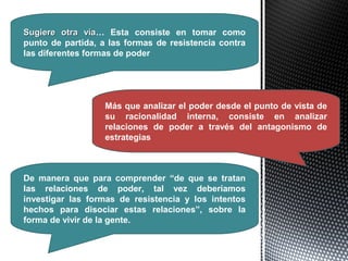Sugiere otra víaSugiere otra vía… Esta consiste en tomar como
punto de partida, a las formas de resistencia contra
las diferentes formas de poder
Más que analizar el poder desde el punto de vista de
su racionalidad interna, consiste en analizar
relaciones de poder a través del antagonismo de
estrategias
De manera que para comprender “de que se tratan
las relaciones de poder, tal vez deberíamos
investigar las formas de resistencia y los intentos
hechos para disociar estas relaciones”, sobre la
forma de vivir de la gente.
 