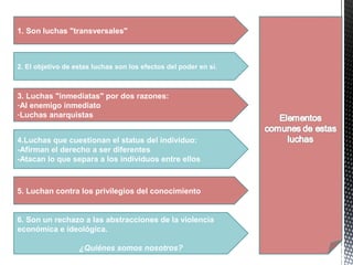 3. Luchas "inmediatas" por dos razones:
-Al enemigo inmediato
-Luchas anarquistas
4.Luchas que cuestionan el status del individuo:
-Afirman el derecho a ser diferentes
-Atacan lo que separa a los individuos entre ellos
5. Luchan contra los privilegios del conocimiento
1. Son luchas "transversales"
2. El objetivo de estas luchas son los efectos del poder en sí.
6. Son un rechazo a las abstracciones de la violencia
económica e ideológica.
¿Quiénes somos nosotros?
 