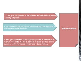 3. las que combaten todo aquello que ata al individuo a sí
mismo y de este modo lo somete a otros (luchas contra la
sujeción, contra formas de subjetividad y de sumisión).
1. Las que se oponen a las formas de dominación (étnica,
social y religiosa)
2. las que denuncian las formas de explotación que separan a los
individuos de lo que producen.
 