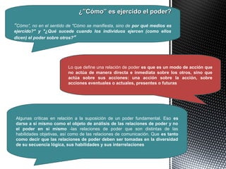 ¿”Cómo” es ejercido el poder?¿”Cómo” es ejercido el poder?
“Cómo”, no en el sentido de "Cómo se manifiesta, sino de por qué medios es
ejercido?" y "¿Qué sucede cuando los individuos ejercen (como ellos
dicen) el poder sobre otros?“
Lo que define una relación de poder es que es un modo de acción que
no actúa de manera directa e inmediata sobre los otros, sino que
actúa sobre sus acciones: una acción sobre la acción, sobre
acciones eventuales o actuales, presentes o futuras
Algunas críticas en relación a la suposición de un poder fundamental. Eso es
darse a sí mismo como el objeto de análisis de las relaciones de poder y no
el poder en sí mismo -las relaciones de poder que son distintas de las
habilidades objetivas, así como de las relaciones de comunicación. Que es tanto
como decir que las relaciones de poder deben ser tomadas en la diversidad
de su secuencia lógica, sus habilidades y sus interrelaciones
 