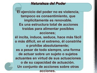Naturaleza del PoderNaturaleza del Poder
El ejercicio del poder no es violencia,
tampoco es consentimiento, que
implícitamente es renovable.
Es una estructura total de acciones
traídas para alimentar posibles
acciones;
él incita, induce, seduce, hace más fácil
o más difícil, en el extremo, él constriñe
o prohíbe absolutamente;
es a pesar de todo siempre, una forma
de actuar sobre un sujeto o sujetos
actuantes en virtud de sus actuaciones
o de su capacidad de actuación.
Un conjunto de acciones sobre otras
acciones.
 