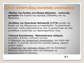 Λόγοι ανάπτυξης/ευνοϊκές συγκυρίες:
§ 1
•Έξοδος της Ρωσίας στη Μαύρη Θάλασσα – ανάπτυξη
εμπορίου στα λιμάνια της περιοχής (Οδησσός) και της
Μεσογείου.
•Συνθήκη του Κιουτσούκ Καϊναρτζή (1774) μεταξύ της
Ρωσίας και της Οθωμανικής αυτοκρατορίας: Τα χριστιανικά -
ελληνικά- πλοία προστατεύονταν από τη ρωσική ισχύ και έτσι
ευνοήθηκε η ανάπτυξη των δραστηριοτήτων τους.
•Γαλλική Επανάσταση - Ναπολεόντειοι πόλεμοι:
(ευνοήθηκε ιδιαίτερα η ελληνική ναυτιλία).
•Η διάσπαση του ηπειρωτικού αποκλεισμού, τον οποίο είχε
επιβάλει το αγγλικό ναυτικό στα γαλλικά λιμάνια, έφερνε
μεγάλα κέρδη,
•η εξαφάνιση των γαλλικών πλοίων από την Ανατολική
Μεσόγειο δημιούργησε κενά, πού έσπευσαν να
εκμεταλλευτούν οι Έλληνες.
 