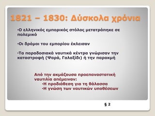 1821 – 1830: Δύσκολα χρόνια
§ 2
•Ο ελληνικός εμπορικός στόλος μετατράπηκε σε
πολεμικό
•Οι δρόμοι του εμπορίου έκλεισαν
•Τα παραδοσιακά ναυτικά κέντρα γνώρισαν την
καταστροφή (Ψαρά, Γαλαξίδι) ή την παρακμή
Από την ακμάζουσα προεπαναστατική
ναυτιλία απέμειναν:
•Η προδιάθεση για τη θάλασσα
•Η γνώση των ναυτικών υποθέσεων
 