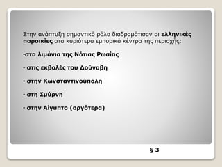 § 3
Στην ανάπτυξη σημαντικό ρόλο διαδραμάτισαν οι ελληνικές
παροικίες στα κυριότερα εμπορικά κέντρα της περιοχής:
•στα λιμάνια της Νότιας Ρωσίας
• στις εκβολές του Δούναβη
• στην Κωνσταντινούπολη
• στη Σμύρνη
• στην Αίγυπτο (αργότερα)
 