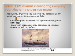 Μέσα 19ου αιώνα: είσοδος της ελληνικής
ναυτιλίας στην εποχή του ατμού
§ 4
Ατμόπλοιο Ανδριάνα, ναυπήγησης 1906, 1.867 κκχ., ιδιοκτησίας
Κ.Λ. Εμπειρίκου. Ε.Λ.Ι.Α.
Χρειάζονταν σημαντικά κεφάλαια για την κατασκευή ή την
αγορά και τη συντήρηση των ατμοπλοίων
• ανατροπή των παραδοσιακών εφοπλιστικών σχέσεων
(ιστιοφόρα)
•αναζήτηση κεφαλαίων μέσω εταιρειών και ισχυρών
επιχειρηματικών σχημάτων.
 