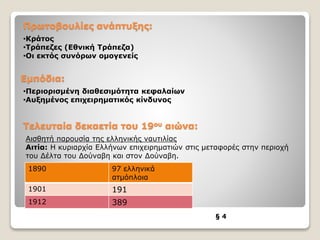 Πρωτοβουλίες ανάπτυξης:
§ 4
•Κράτος
•Τράπεζες (Εθνική Τράπεζα)
•Οι εκτός συνόρων ομογενείς
Εμπόδια:
•Περιορισμένη διαθεσιμότητα κεφαλαίων
•Αυξημένος επιχειρηματικός κίνδυνος
Τελευταία δεκαετία του 19ου αιώνα:
Αισθητή παρουσία της ελληνικής ναυτιλίας
Αιτία: Η κυριαρχία Ελλήνων επιχειρηματιών στις μεταφορές στην περιοχή
του Δέλτα του Δούναβη και στον Δούναβη.
1890 97 ελληνικά
ατμόπλοια
1901 191
1912 389
 