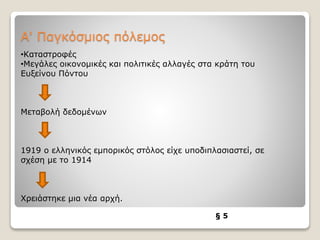 Α' Παγκόσμιος πόλεμος
§ 5
•Καταστροφές
•Μεγάλες οικονομικές και πολιτικές αλλαγές στα κράτη του
Ευξείνου Πόντου
Μεταβολή δεδομένων
1919 ο ελληνικός εμπορικός στόλος είχε υποδιπλασιαστεί, σε
σχέση με το 1914
Χρειάστηκε μια νέα αρχή.
 
