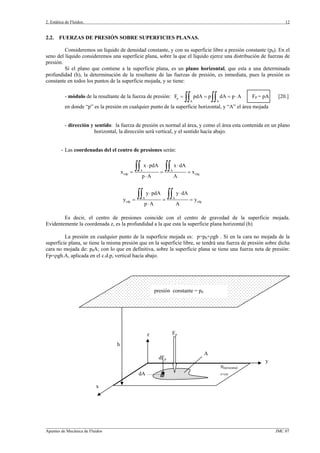 2. Estática de Fluidos.
_________________________________________________________________________________________________________________
Apuntes de Mecánica de Fluidos JMC 07
12
h
Fp
dFp
dA
πhorizontal
z=cte.
presión constante = p0
x
y
z
A
2.2. FUERZAS DE PRESIÓN SOBRE SUPERFICIES PLANAS.
Consideremos un líquido de densidad constante, y con su superficie libre a presión constante (p0). En el
seno del líquido consideremos una superficie plana, sobre la que el líquido ejerce una distribución de fuerzas de
presión.
Si el plano que contiene a la superficie plana, es un plano horizontal, que esta a una determinada
profundidad (h), la determinación de la resultante de las fuerzas de presión, es inmediata, pues la presión es
constante en todos los puntos de la superficie mojada, y se tiene:
- módulo de la resultante de la fuerza de presión: p
A A
F pdA p dA p A= = = ⋅
∫∫ ∫∫ FP = pA [20.]
en donde “p” es la presión en cualquier punto de la superficie horizontal, y “A” el área mojada
- dirección y sentido: la fuerza de presión es normal al área, y como el área esta contenida en un plano
horizontal, la dirección será vertical, y el sentido hacía abajo.
- Las coordenadas del el centro de presiones serán:
A A
cdp cdg
x pdA x dA
x x
p A A
⋅ ⋅
= = =
⋅
∫∫ ∫∫
A A
cdp cdg
y pdA y dA
y y
p A A
⋅ ⋅
= = =
⋅
∫∫ ∫∫
Es decir, el centro de presiones coincide con el centro de gravedad de la superficie mojada.
Evidentemente la coordenada z, es la profundidad a la que esta la superficie plana horizontal (h)
La presión en cualquier punto de la superficie mojada es: p=p0+ρgh . Si en la cara no mojada de la
superficie plana, se tiene la misma presión que en la superficie libre, se tendrá una fuerza de presión sobre dicha
cara no mojada de: p0A; con lo que en definitiva, sobre la superficie plana se tiene una fuerza neta de presión:
Fp=ρgh.A, aplicada en el c.d.p, vertical hacía abajo.
 