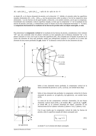 2. Estática de Fluidos.
_________________________________________________________________________________________________________________
Apuntes de Mecánica de Fluidos JMC 07
17
( ) ( )y 1 2y cte y cte
dF p(h) dA p(h) dA p(h) dx dz p(h) dx dz 0= =
= ⋅ − ⋅ = ⋅ ⋅ − ⋅ ⋅ =
en donde dFy es la fuerza elemental de presión, en la dirección “y”, debida a la presión sobre las superficies
mojadas elementales dA1 y dA2; (dA)y=cte, son las proyecciones sobre un plano y=cte de las respectivas áreas
elementales. Las dos fuerzas son de igual modulo y dirección, y de sentido contrario, con lo que se compensan.
Extendiendo este resultando a toda la superficie mojada, se tiene que la componente “y” de la resultante de las
fuerzas de presión, será nula; y evidentemente ocurre lo mismo con la otra componente horizontal “x”. Es decir,
la componente horizontal de la resultante de las fuerzas de presión sobre un objeto sumergido, es nula.
Para determinar la componente vertical de la resultante de las fuerzas de presión, consideremos el de volumen
“dV” que esta contenido entre los planos verticales (y=cte) separados por la distancia elemental “dy” y los
planos verticales (x=cte); con lo que se tiene dos superficies (dA1, dA2) mojadas por el líquido; la presión en el
centro del elemento de área más profundo, tendrá una sobrepresión (respecto a la presión en el centro del
elemento de área menos profundo) de ρgh, siendo “h” la distancia vertical entre los dos elementos de área.
Sobre el área elemental menos profunda, la componente vertical de la
fuerza elemental de presión es: p.dA1z=p.dx.dy, con sentido hacia abajo
Sobre el área elemental más profunda, la componente vertical de la fuerza
elemental de presión es: (p+ρgh).dA2z=(p+ρgh).dx.dy, con sentido hacia
arriba.
La suma de las dos componentes verticales elementales, da una fuerza
elemental, vertical, hacía arriba, y de modulo: dFz = ρg.h.dx.dy = ρg.dV,
en donde dV, es el volumen elemental del objeto, contenido en las
intersecciones de los 4 planos verticales (2 planos x=cte y 2 planos y=cte).
Con lo que resulta que la componente vertical de todas las fuerzas de
presión, sobre la superficie mojada del objeto sumergido será:
zFp g V k= ρ ⋅ ⋅
r r
[26.]
en donde V es el volumen del objeto sumergido.
dy
y
x
z
π’s y=cte
verticales
dV
π’s x=cte
verticales
dx
dA1
dA2
p
p+ρgh
h
dx
dy
h
p.dx.dy
(p+ρgh).dx.dy
 